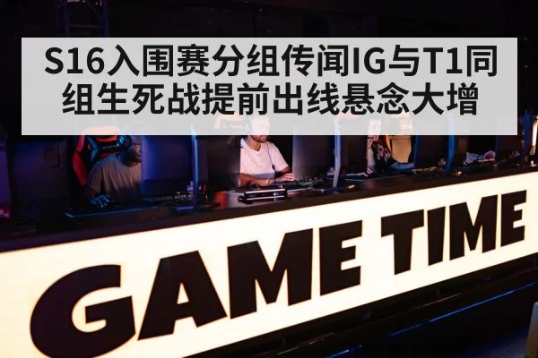 S16入围赛分组传闻IG与T1同组生死战提前出线悬念大增